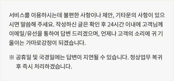 서비스를 이용하시는데 불편한 사항이나 제안, 기타문의 사항이 있으시면 말씀해 주세요. 작성하신 글은 확인 후 24시간 이내에 고객님께 이메일/유선을 통하여 답변 드리겠으며, 언제나 고객의 소리에 귀 기울이는 가마로강정이 되겠습니다. (※ 공휴일 및 국경일에는 답변이 지연될 수 있습니다. 정상업무 복귀 후 즉시 처리하겠습니다.)